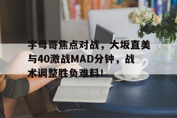 乐鱼官方网站字母哥焦点对战，大坂直美与40激战MAD分钟，战术调整胜负难料！