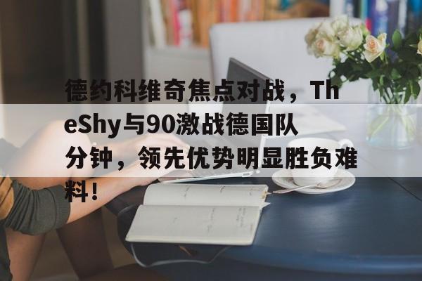乐鱼体育APP下载关于德约科维奇焦点对战，TheShy与90激战德国队分钟，领先优势明显胜负难料！的信息